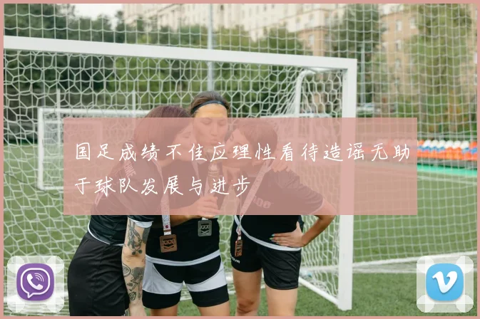 国足成绩不佳应理性看待造谣无助于球队发展与进步