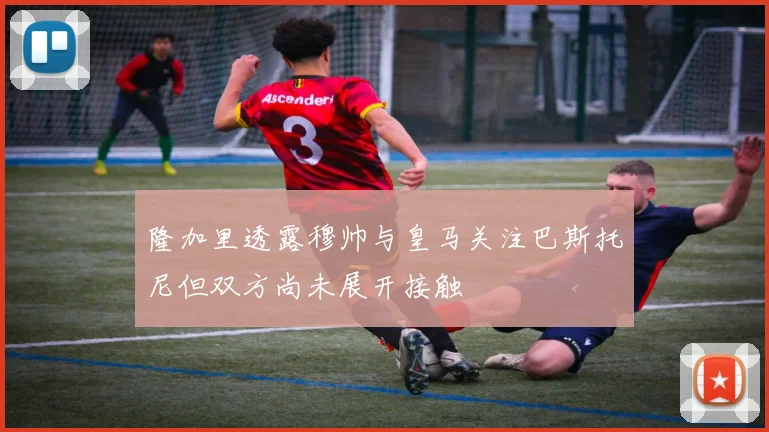 隆加里透露穆帅与皇马关注巴斯托尼但双方尚未展开接触