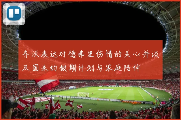 齐沃表达对德弗里伤情的关心并谈及国米的假期计划与家庭陪伴