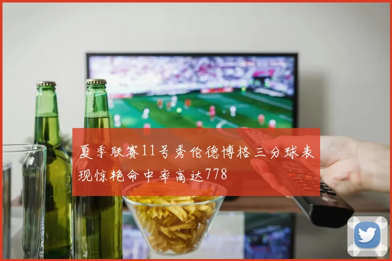 夏季联赛11号秀伦德博格三分球表现惊艳命中率高达778