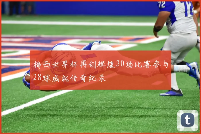 梅西世界杯再创辉煌30场比赛参与28球成就传奇纪录