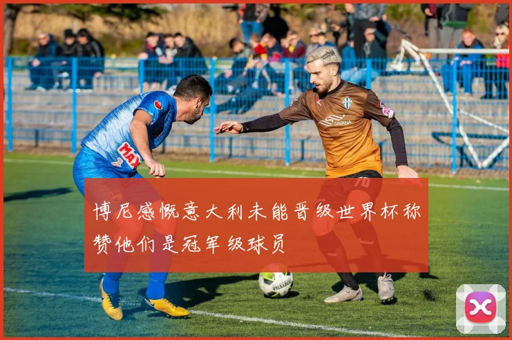 博尼感慨意大利未能晋级世界杯称赞他们是冠军级球员
