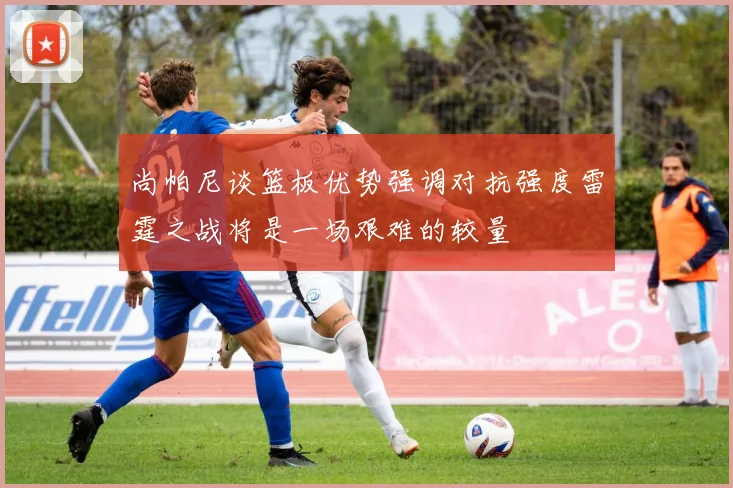 尚帕尼谈篮板优势强调对抗强度雷霆之战将是一场艰难的较量