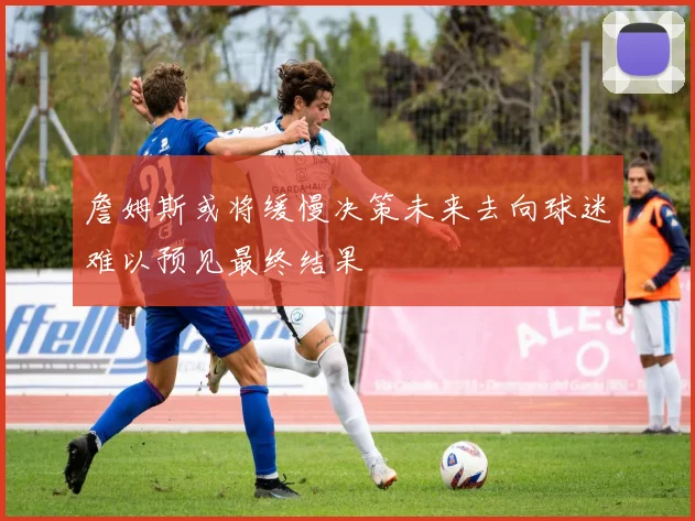 詹姆斯或将缓慢决策未来去向球迷难以预见最终结果