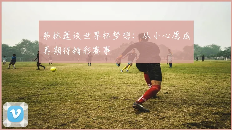 弗林蓬谈世界杯梦想：从小心愿成真期待精彩赛事