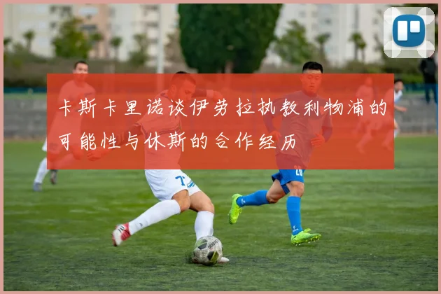 卡斯卡里诺谈伊劳拉执教利物浦的可能性与休斯的合作经历