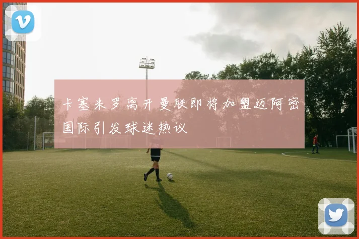 卡塞米罗离开曼联即将加盟迈阿密国际引发球迷热议
