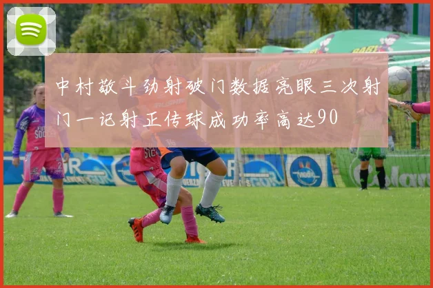 中村敬斗劲射破门数据亮眼三次射门一记射正传球成功率高达90