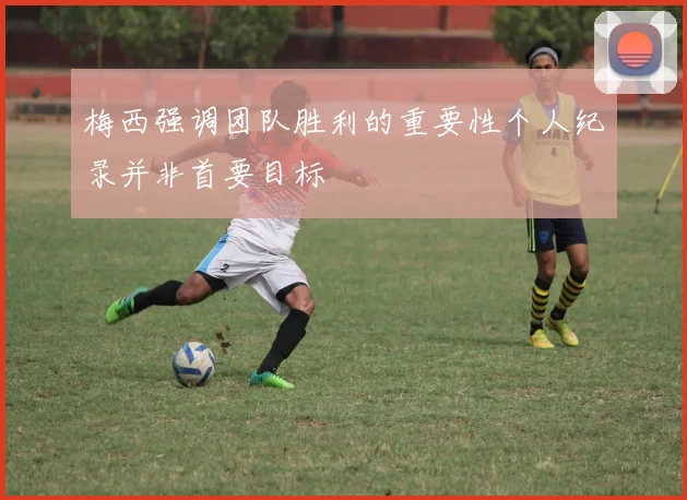 梅西强调团队胜利的重要性个人纪录并非首要目标