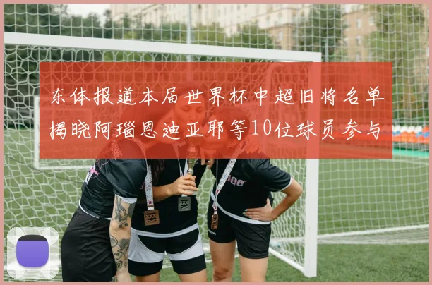 东体报道本届世界杯中超旧将名单揭晓阿瑙恩迪亚耶等10位球员参与盛事