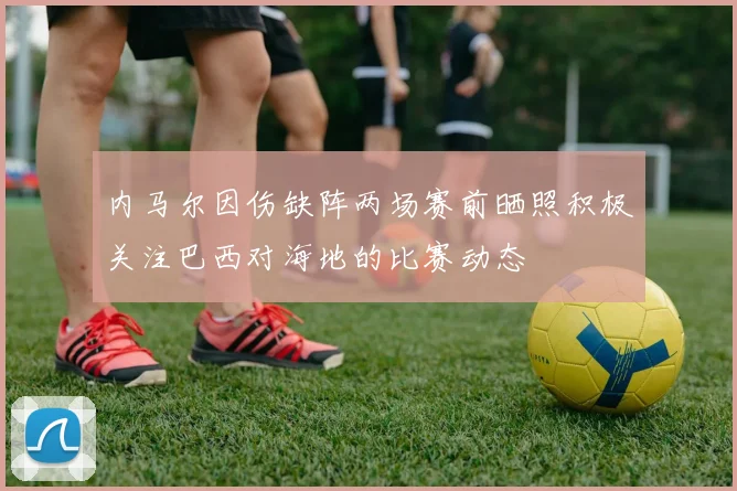 内马尔因伤缺阵两场赛前晒照积极关注巴西对海地的比赛动态