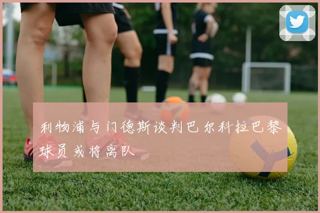 利物浦与门德斯谈判巴尔科拉巴黎球员或将离队