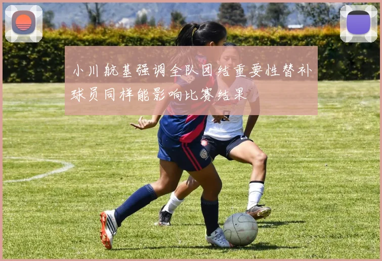小川航基强调全队团结重要性替补球员同样能影响比赛结果