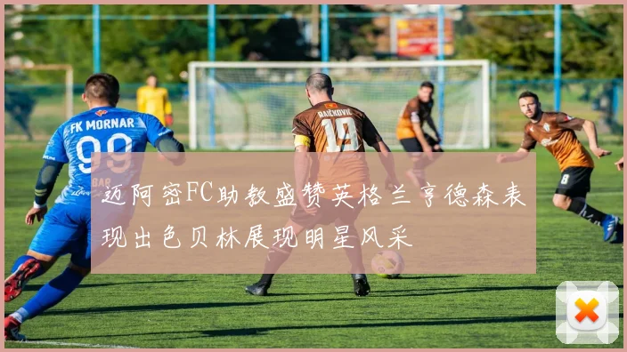 迈阿密FC助教盛赞英格兰亨德森表现出色贝林展现明星风采