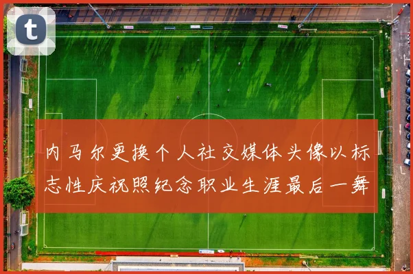 内马尔更换个人社交媒体头像以标志性庆祝照纪念职业生涯最后一舞